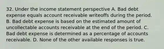 32. Under the <a href='https://www.questionai.com/knowledge/kCPMsnOwdm-income-statement' class='anchor-knowledge'>income statement</a> perspective A. Bad debt expense equals account receivable writeoffs during the period. B. Bad debt expense is based on the estimated amount of uncollectable accounts receivable at the end of the period. C. Bad debt expense is determined as a percentage of accounts receivable. D. None of the other available responses is true.