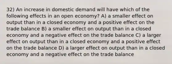 32) An increase in domestic demand will have which of the following effects in an open economy? A) a smaller effect on output than in a closed economy and a positive effect on the trade balance B) a smaller effect on output than in a closed economy and a negative effect on the trade balance C) a larger effect on output than in a closed economy and a positive effect on the trade balance D) a larger effect on output than in a closed economy and a negative effect on the trade balance