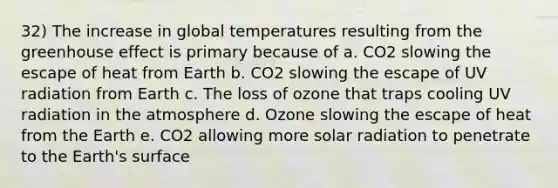 32) The increase in global temperatures resulting from the greenhouse effect is primary because of a. CO2 slowing the escape of heat from Earth b. CO2 slowing the escape of UV radiation from Earth c. The loss of ozone that traps cooling UV radiation in the atmosphere d. Ozone slowing the escape of heat from the Earth e. CO2 allowing more solar radiation to penetrate to the Earth's surface