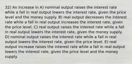 32) An increase in A) nominal output raises the interest rate while a fall in real output lowers the interest rate, given the price level and the money supply. B) real output decreases the interest rate while a fall in real output increases the interest rate, given the price level. C) real output raises the interest rate while a fall in real output lowers the interest rate, given the money supply. D) nominal output raises the interest rate while a fall in real output lowers the interest rate, given the price level. E) real output increase raises the interest rate while a fall in real output lowers the interest rate, given the price level and the money supply.