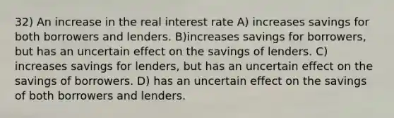 32) An increase in the real interest rate A) increases savings for both borrowers and lenders. B)increases savings for borrowers, but has an uncertain effect on the savings of lenders. C) increases savings for lenders, but has an uncertain effect on the savings of borrowers. D) has an uncertain effect on the savings of both borrowers and lenders.