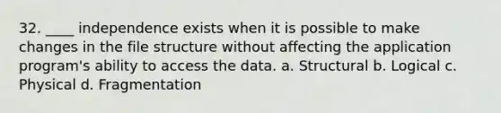 32. ____ independence exists when it is possible to make changes in the file structure without affecting the application program's ability to access the data. a. Structural b. Logical c. Physical d. Fragmentation