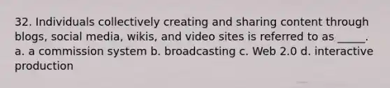 32. Individuals collectively creating and sharing content through blogs, social media, wikis, and video sites is referred to as _____. a. a commission system b. broadcasting c. Web 2.0 d. interactive production