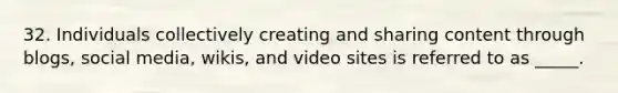 32. Individuals collectively creating and sharing content through blogs, social media, wikis, and video sites is referred to as _____.