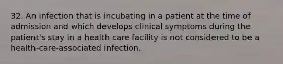 32. An infection that is incubating in a patient at the time of admission and which develops clinical symptoms during the patient's stay in a health care facility is not considered to be a health-care-associated infection.