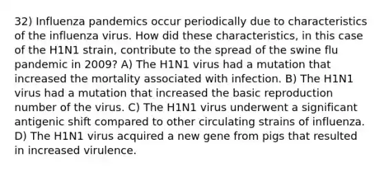 32) Influenza pandemics occur periodically due to characteristics of the influenza virus. How did these characteristics, in this case of the H1N1 strain, contribute to the spread of the swine flu pandemic in 2009? A) The H1N1 virus had a mutation that increased the mortality associated with infection. B) The H1N1 virus had a mutation that increased the basic reproduction number of the virus. C) The H1N1 virus underwent a significant antigenic shift compared to other circulating strains of influenza. D) The H1N1 virus acquired a new gene from pigs that resulted in increased virulence.