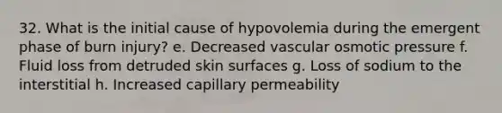 32. What is the initial cause of hypovolemia during the emergent phase of burn injury? e. Decreased vascular osmotic pressure f. Fluid loss from detruded skin surfaces g. Loss of sodium to the interstitial h. Increased capillary permeability