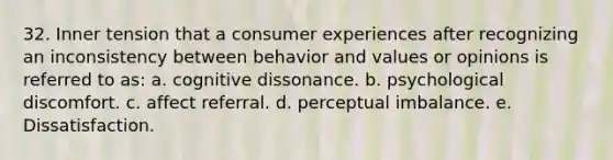 32. Inner tension that a consumer experiences after recognizing an inconsistency between behavior and values or opinions is referred to as: a. cognitive dissonance. b. psychological discomfort. c. affect referral. d. perceptual imbalance. e. Dissatisfaction.