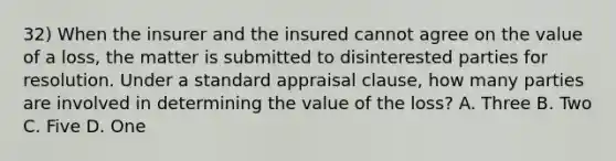 32) When the insurer and the insured cannot agree on the value of a loss, the matter is submitted to disinterested parties for resolution. Under a standard appraisal clause, how many parties are involved in determining the value of the loss? A. Three B. Two C. Five D. One