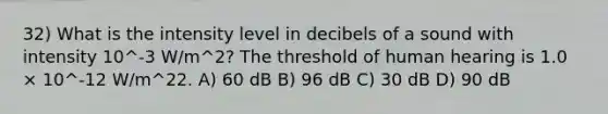 32) What is the intensity level in decibels of a sound with intensity 10^-3 W/m^2? The threshold of human hearing is 1.0 × 10^-12 W/m^22. A) 60 dB B) 96 dB C) 30 dB D) 90 dB