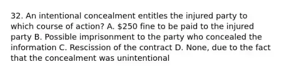 32. An intentional concealment entitles the injured party to which course of action? A. 250 fine to be paid to the injured party B. Possible imprisonment to the party who concealed the information C. Rescission of the contract D. None, due to the fact that the concealment was unintentional