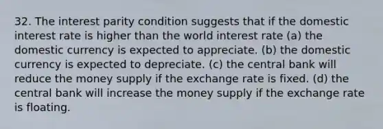 32. The interest parity condition suggests that if the domestic interest rate is higher than the world interest rate (a) the domestic currency is expected to appreciate. (b) the domestic currency is expected to depreciate. (c) the central bank will reduce the money supply if the exchange rate is fixed. (d) the central bank will increase the money supply if the exchange rate is floating.