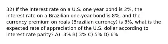 32) If the interest rate on a U.S. one-year bond is 2%, the interest rate on a Brazilian one-year bond is 8%, and the currency premium on reals (Brazilian currency) is 3%, what is the expected rate of appreciation of the U.S. dollar according to interest-rate parity? A) -3% B) 3% C) 5% D) 6%