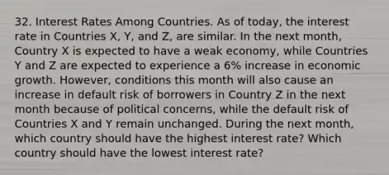 32. Interest Rates Among Countries. As of today, the interest rate in Countries X, Y, and Z, are similar. In the next month, Country X is expected to have a weak economy, while Countries Y and Z are expected to experience a 6% increase in economic growth. However, conditions this month will also cause an increase in default risk of borrowers in Country Z in the next month because of political concerns, while the default risk of Countries X and Y remain unchanged. During the next month, which country should have the highest interest rate? Which country should have the lowest interest rate?