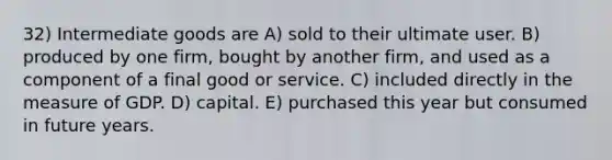 32) Intermediate goods are A) sold to their ultimate user. B) produced by one firm, bought by another firm, and used as a component of a final good or service. C) included directly in the measure of GDP. D) capital. E) purchased this year but consumed in future years.