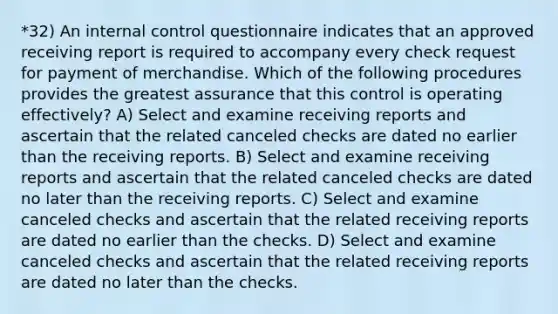 *32) An internal control questionnaire indicates that an approved receiving report is required to accompany every check request for payment of merchandise. Which of the following procedures provides the greatest assurance that this control is operating effectively? A) Select and examine receiving reports and ascertain that the related canceled checks are dated no earlier than the receiving reports. B) Select and examine receiving reports and ascertain that the related canceled checks are dated no later than the receiving reports. C) Select and examine canceled checks and ascertain that the related receiving reports are dated no earlier than the checks. D) Select and examine canceled checks and ascertain that the related receiving reports are dated no later than the checks.