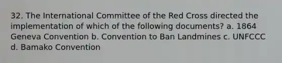 32. The International Committee of the Red Cross directed the implementation of which of the following documents? a. 1864 Geneva Convention b. Convention to Ban Landmines c. UNFCCC d. Bamako Convention