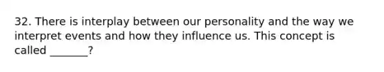 32. There is interplay between our personality and the way we interpret events and how they influence us. This concept is called _______?