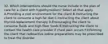 32. Which interventions should the nurse include in the plan of care for a client with hypothyroidism? Select all that apply. A.Providing a cool environment for the client B.Instructing the client to consume a high-fat diet C.Instructing the client about thyroid-replacement therapy D.Encouraging the client to consume fluids and high-fiber foods E.Instructing the client to contact the health care provider if chest pain occurs F.Informing the client that radioactive iodine preparations may be prescribed to treat the disorder