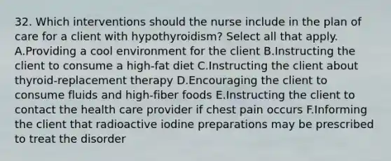 32. Which interventions should the nurse include in the plan of care for a client with hypothyroidism? Select all that apply. A.Providing a cool environment for the client B.Instructing the client to consume a high-fat diet C.Instructing the client about thyroid-replacement therapy D.Encouraging the client to consume fluids and high-fiber foods E.Instructing the client to contact the health care provider if chest pain occurs F.Informing the client that radioactive iodine preparations may be prescribed to treat the disorder