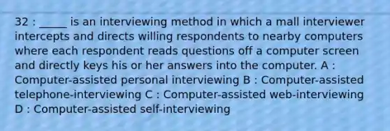 32 : _____ is an interviewing method in which a mall interviewer intercepts and directs willing respondents to nearby computers where each respondent reads questions off a computer screen and directly keys his or her answers into the computer. A : Computer-assisted personal interviewing B : Computer-assisted telephone-interviewing C : Computer-assisted web-interviewing D : Computer-assisted self-interviewing