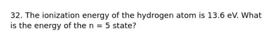 32. The ionization energy of the hydrogen atom is 13.6 eV. What is the energy of the n = 5 state?