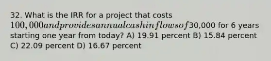 32. What is the IRR for a project that costs 100,000 and provides annual cash inflows of30,000 for 6 years starting one year from today? A) 19.91 percent B) 15.84 percent C) 22.09 percent D) 16.67 percent