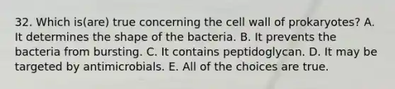 32. Which is(are) true concerning the cell wall of prokaryotes? A. It determines the shape of the bacteria. B. It prevents the bacteria from bursting. C. It contains peptidoglycan. D. It may be targeted by antimicrobials. E. All of the choices are true.