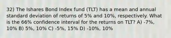 32) The Ishares Bond Index fund (TLT) has a mean and annual standard deviation of returns of 5% and 10%, respectively. What is the 66% confidence interval for the returns on TLT? A) -7%, 10% B) 5%, 10% C) -5%, 15% D) -10%, 10%