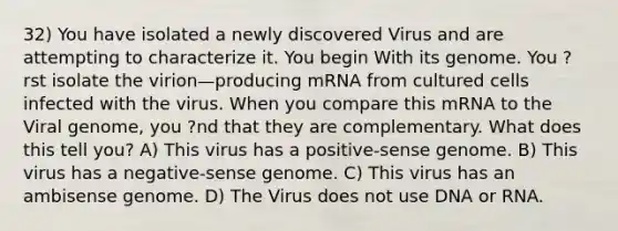 32) You have isolated a newly discovered Virus and are attempting to characterize it. You begin With its genome. You ?rst isolate the virion—producing mRNA from cultured cells infected with the virus. When you compare this mRNA to the Viral genome, you ?nd that they are complementary. What does this tell you? A) This virus has a positive-sense genome. B) This virus has a negative-sense genome. C) This virus has an ambisense genome. D) The Virus does not use DNA or RNA.