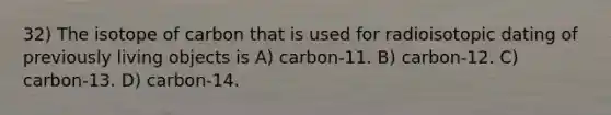 32) The isotope of carbon that is used for radioisotopic dating of previously living objects is A) carbon-11. B) carbon-12. C) carbon-13. D) carbon-14.