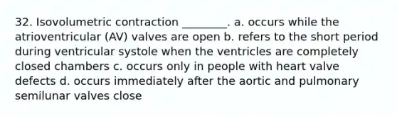 32. Isovolumetric contraction ________. a. occurs while the atrioventricular (AV) valves are open b. refers to the short period during ventricular systole when the ventricles are completely closed chambers c. occurs only in people with heart valve defects d. occurs immediately after the aortic and pulmonary semilunar valves close