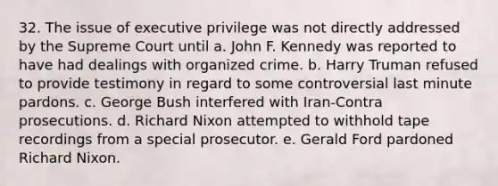 32. The issue of executive privilege was not directly addressed by the Supreme Court until a. John F. Kennedy was reported to have had dealings with <a href='https://www.questionai.com/knowledge/kucTX9QWWH-organized-crime' class='anchor-knowledge'>organized crime</a>. b. Harry Truman refused to provide testimony in regard to some controversial last minute pardons. c. George Bush interfered with Iran-Contra prosecutions. d. <a href='https://www.questionai.com/knowledge/k7B1M7nk4I-richard-nixon' class='anchor-knowledge'>richard nixon</a> attempted to withhold tape recordings from a special prosecutor. e. Gerald Ford pardoned Richard Nixon.