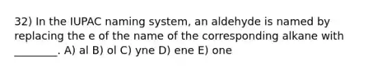 32) In the IUPAC naming system, an aldehyde is named by replacing the e of the name of the corresponding alkane with ________. A) al B) ol C) yne D) ene E) one