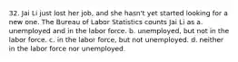 32. Jai Li just lost her job, and she hasn't yet started looking for a new one. The Bureau of Labor Statistics counts Jai Li as a. unemployed and in the labor force. b. unemployed, but not in the labor force. c. in the labor force, but not unemployed. d. neither in the labor force nor unemployed.