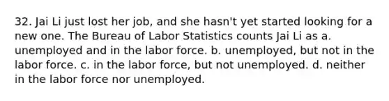 32. Jai Li just lost her job, and she hasn't yet started looking for a new one. The Bureau of Labor Statistics counts Jai Li as a. unemployed and in the labor force. b. unemployed, but not in the labor force. c. in the labor force, but not unemployed. d. neither in the labor force nor unemployed.