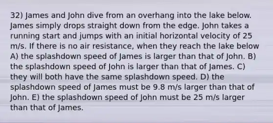 32) James and John dive from an overhang into the lake below. James simply drops straight down from the edge. John takes a running start and jumps with an initial horizontal velocity of 25 m/s. If there is no air resistance, when they reach the lake below A) the splashdown speed of James is larger than that of John. B) the splashdown speed of John is larger than that of James. C) they will both have the same splashdown speed. D) the splashdown speed of James must be 9.8 m/s larger than that of John. E) the splashdown speed of John must be 25 m/s larger than that of James.