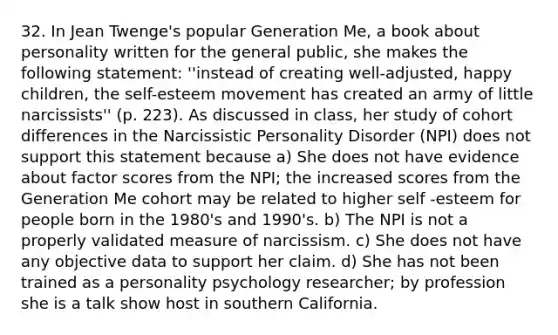 32. In Jean Twenge's popular Generation Me, a book about personality written for the general public, she makes the following statement: ''instead of creating well-adjusted, happy children, the self-esteem movement has created an army of little narcissists'' (p. 223). As discussed in class, her study of cohort differences in the Narcissistic Personality Disorder (NPI) does not support this statement because a) She does not have evidence about factor scores from the NPI; the increased scores from the Generation Me cohort may be related to higher self -esteem for people born in the 1980's and 1990's. b) The NPI is not a properly validated measure of narcissism. c) She does not have any objective data to support her claim. d) She has not been trained as a personality psychology researcher; by profession she is a talk show host in southern California.