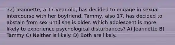 32) Jeannette, a 17-year-old, has decided to engage in sexual intercourse with her boyfriend. Tammy, also 17, has decided to abstain from sex until she is older. Which adolescent is more likely to experience psychological disturbances? A) Jeannette B) Tammy C) Neither is likely. D) Both are likely.