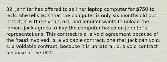 32. Jennifer has offered to sell her laptop computer for 750 to Jack. She tells Jack that the computer is only six months old but, in fact, it is three years old, and Jennifer wants to unload the lemon. Jack agrees to buy the computer based on Jennifer's representations. This contract is a. a void agreement because of the fraud involved. b. a voidable contract, one that Jack can void. c. a voidable contract, because it is unilateral. d. a void contract because of the UCC.