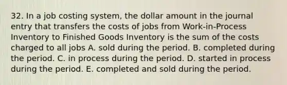 32. In a job costing system, the dollar amount in the journal entry that transfers the costs of jobs from Work-in-Process Inventory to Finished Goods Inventory is the sum of the costs charged to all jobs A. sold during the period. B. completed during the period. C. in process during the period. D. started in process during the period. E. completed and sold during the period.