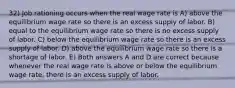 32) Job rationing occurs when the real wage rate is A) above the equilibrium wage rate so there is an excess supply of labor. B) equal to the equilibrium wage rate so there is no excess supply of labor. C) below the equilibrium wage rate so there is an excess supply of labor. D) above the equilibrium wage rate so there is a shortage of labor. E) Both answers A and D are correct because whenever the real wage rate is above or below the equilibrium wage rate, there is an excess supply of labor.