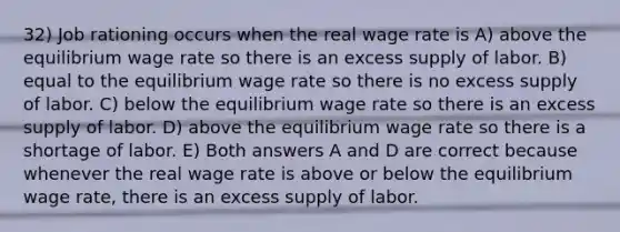 32) Job rationing occurs when the real wage rate is A) above the equilibrium wage rate so there is an excess supply of labor. B) equal to the equilibrium wage rate so there is no excess supply of labor. C) below the equilibrium wage rate so there is an excess supply of labor. D) above the equilibrium wage rate so there is a shortage of labor. E) Both answers A and D are correct because whenever the real wage rate is above or below the equilibrium wage rate, there is an excess supply of labor.