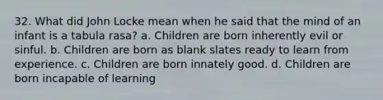 32. What did John Locke mean when he said that the mind of an infant is a tabula rasa? a. Children are born inherently evil or sinful. b. Children are born as blank slates ready to learn from experience. c. Children are born innately good. d. Children are born incapable of learning