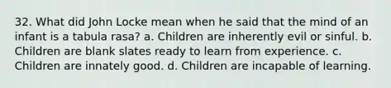 32. What did John Locke mean when he said that the mind of an infant is a tabula rasa? a. Children are inherently evil or sinful. b. Children are blank slates ready to learn from experience. c. Children are innately good. d. Children are incapable of learning.