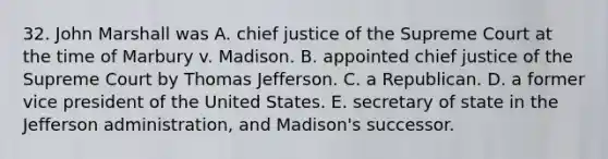 32. John Marshall was A. chief justice of the Supreme Court at the time of Marbury v. Madison. B. appointed chief justice of the Supreme Court by Thomas Jefferson. C. a Republican. D. a former vice president of the United States. E. secretary of state in the Jefferson administration, and Madison's successor.