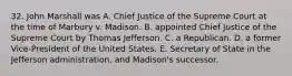 32. John Marshall was A. Chief Justice of the Supreme Court at the time of Marbury v. Madison. B. appointed Chief Justice of the Supreme Court by Thomas Jefferson. C. a Republican. D. a former Vice-President of the United States. E. Secretary of State in the Jefferson administration, and Madison's successor.