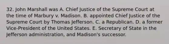 32. John Marshall was A. Chief Justice of the Supreme Court at the time of Marbury v. Madison. B. appointed Chief Justice of the Supreme Court by Thomas Jefferson. C. a Republican. D. a former Vice-President of the United States. E. Secretary of State in the Jefferson administration, and Madison's successor.