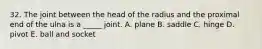 32. The joint between the head of the radius and the proximal end of the ulna is a _____ joint. A. plane B. saddle C. hinge D. pivot E. ball and socket