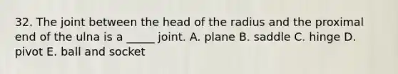 32. The joint between the head of the radius and the proximal end of the ulna is a _____ joint. A. plane B. saddle C. hinge D. pivot E. ball and socket